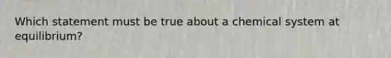 Which statement must be true about a chemical system at equilibrium?