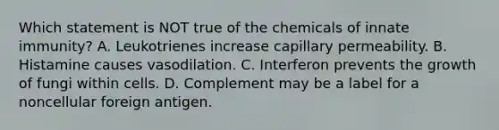 Which statement is NOT true of the chemicals of innate immunity? A. Leukotrienes increase capillary permeability. B. Histamine causes vasodilation. C. Interferon prevents the growth of fungi within cells. D. Complement may be a label for a noncellular foreign antigen.