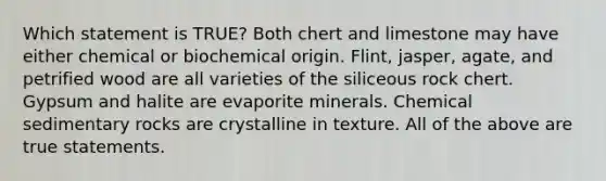 Which statement is TRUE? Both chert and limestone may have either chemical or biochemical origin. Flint, jasper, agate, and petrified wood are all varieties of the siliceous rock chert. Gypsum and halite are evaporite minerals. <a href='https://www.questionai.com/knowledge/k3qYq6r2u1-chemical-sedimentary-rocks' class='anchor-knowledge'>chemical sedimentary rocks</a> are crystalline in texture. All of the above are true statements.