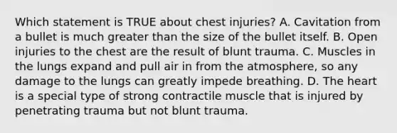 Which statement is TRUE about chest​ injuries? A. Cavitation from a bullet is much greater than the size of the bullet itself. B. Open injuries to the chest are the result of blunt trauma. C. Muscles in the lungs expand and pull air in from the​ atmosphere, so any damage to the lungs can greatly impede breathing. D. The heart is a special type of strong contractile muscle that is injured by penetrating trauma but not blunt trauma.