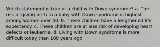 Which statement is true of a child with Down syndrome? a. The risk of giving birth to a baby with Down syndrome is highest among women over 40. b. These children have a lengthened life expectancy. c. These children are at less risk of developing heart defects or leukemia. d. Living with Down syndrome is more difficult today than 100 years ago