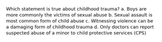 Which statement is true about childhood trauma? a. Boys are more commonly the victims of sexual abuse b. Sexual assault is most common form of child abuse c. Witnessing violence can be a damaging form of childhood trauma d. Only doctors can report suspected abuse of a minor to child protective services (CPS)