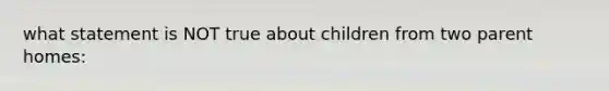 what statement is NOT true about children from two parent homes: