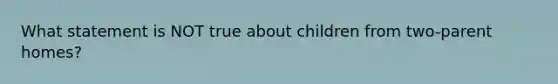 What statement is NOT true about children from two-parent homes?