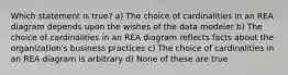 Which statement is true? a) The choice of cardinalities in an REA diagram depends upon the wishes of the data modeler b) The choice of cardinalities in an REA diagram reflects facts about the organization's business practices c) The choice of cardinalities in an REA diagram is arbitrary d) None of these are true