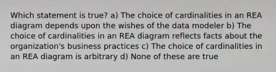 Which statement is true? a) The choice of cardinalities in an REA diagram depends upon the wishes of the data modeler b) The choice of cardinalities in an REA diagram reflects facts about the organization's business practices c) The choice of cardinalities in an REA diagram is arbitrary d) None of these are true