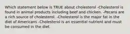 Which statement below is TRUE about cholesterol -Cholesterol is found in animal products including beef and chicken. -Pecans are a rich source of cholesterol. -Cholesterol is the major fat in the diet of Americans -Cholesterol is an essential nutrient and must be consumed in the diet.