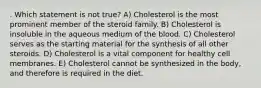 . Which statement is not true? A) Cholesterol is the most prominent member of the steroid family. B) Cholesterol is insoluble in the aqueous medium of the blood. C) Cholesterol serves as the starting material for the synthesis of all other steroids. D) Cholesterol is a vital component for healthy cell membranes. E) Cholesterol cannot be synthesized in the body, and therefore is required in the diet.