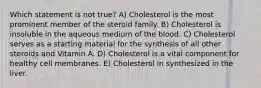 Which statement is not true? A) Cholesterol is the most prominent member of the steroid family. B) Cholesterol is insoluble in the aqueous medium of the blood. C) Cholesterol serves as a starting material for the synthesis of all other steroids and Vitamin A. D) Cholesterol is a vital component for healthy cell membranes. E) Cholesterol in synthesized in the liver.