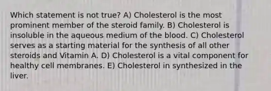 Which statement is not true? A) Cholesterol is the most prominent member of the steroid family. B) Cholesterol is insoluble in the aqueous medium of the blood. C) Cholesterol serves as a starting material for the synthesis of all other steroids and Vitamin A. D) Cholesterol is a vital component for healthy cell membranes. E) Cholesterol in synthesized in the liver.