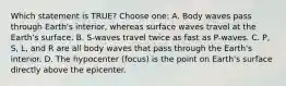 Which statement is TRUE? Choose one: A. Body waves pass through Earth's interior, whereas surface waves travel at the Earth's surface. B. S-waves travel twice as fast as P-waves. C. P, S, L, and R are all body waves that pass through the Earth's interior. D. The hypocenter (focus) is the point on Earth's surface directly above the epicenter.