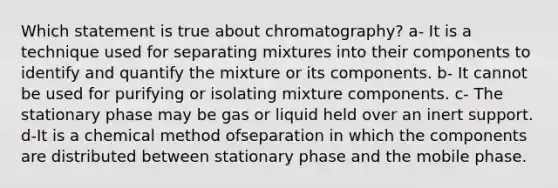 Which statement is true about chromatography? a- It is a technique used for separating mixtures into their components to identify and quantify the mixture or its components. b- It cannot be used for purifying or isolating mixture components. c- The stationary phase may be gas or liquid held over an inert support. d-It is a chemical method ofseparation in which the components are distributed between stationary phase and the mobile phase.