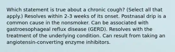 Which statement is true about a chronic cough? (Select all that apply.) Resolves within 2-3 weeks of its onset. Postnasal drip is a common cause in the nonsmoker. Can be associated with gastroesophageal reflux disease (GERD). Resolves with the treatment of the underlying condition. Can result from taking an angiotensin-converting enzyme inhibitors.