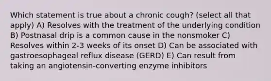 Which statement is true about a chronic cough? (select all that apply) A) Resolves with the treatment of the underlying condition B) Postnasal drip is a common cause in the nonsmoker C) Resolves within 2-3 weeks of its onset D) Can be associated with gastroesophageal reflux disease (GERD) E) Can result from taking an angiotensin-converting enzyme inhibitors