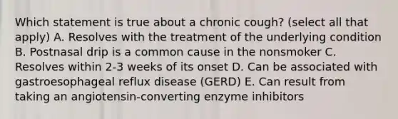 Which statement is true about a chronic cough? (select all that apply) A. Resolves with the treatment of the underlying condition B. Postnasal drip is a common cause in the nonsmoker C. Resolves within 2-3 weeks of its onset D. Can be associated with gastroesophageal reflux disease (GERD) E. Can result from taking an angiotensin-converting enzyme inhibitors