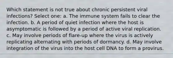 Which statement is not true about chronic persistent viral infections? Select one: a. The immune system fails to clear the infection. b. A period of quiet infection where the host is asymptomatic is followed by a period of active viral replication. c. May involve periods of flare-up where the virus is actively replicating alternating with periods of dormancy. d. May involve integration of the virus into the host cell DNA to form a provirus.