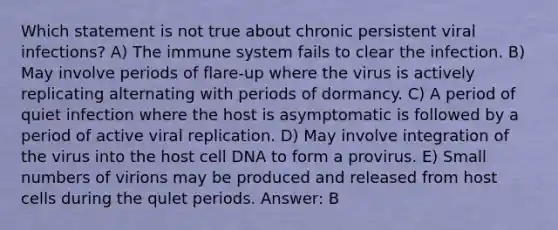 Which statement is not true about chronic persistent viral infections? A) The immune system fails to clear the infection. B) May involve periods of flare-up where the virus is actively replicating alternating with periods of dormancy. C) A period of quiet infection where the host is asymptomatic is followed by a period of active viral replication. D) May involve integration of the virus into the host cell DNA to form a provirus. E) Small numbers of virions may be produced and released from host cells during the qulet periods. Answer: B