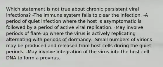 Which statement is not true about chronic persistent viral infections? -The immune system fails to clear the infection. -A period of quiet infection where the host is asymptomatic is followed by a period of active viral replication. -May involve periods of flare-up where the virus is actively replicating alternating with periods of dormancy. -Small numbers of virions may be produced and released from host cells during the quiet periods. -May involve integration of the virus into the host cell DNA to form a provirus.