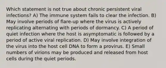 Which statement is not true about chronic persistent viral infections? A) The immune system fails to clear the infection. B) May involve periods of flare-up where the virus is actively replicating alternating with periods of dormancy. C) A period of quiet infection where the host is asymptomatic is followed by a period of active viral replication. D) May involve integration of the virus into the host cell DNA to form a provirus. E) Small numbers of virions may be produced and released from host cells during the quiet periods.