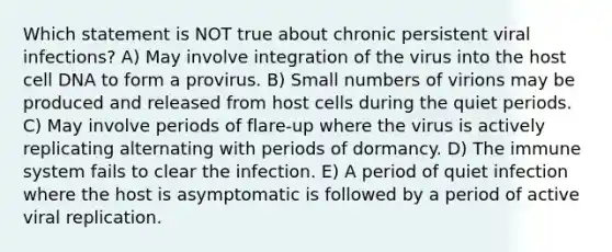 Which statement is NOT true about chronic persistent viral infections? A) May involve integration of the virus into the host cell DNA to form a provirus. B) Small numbers of virions may be produced and released from host cells during the quiet periods. C) May involve periods of flare-up where the virus is actively replicating alternating with periods of dormancy. D) The immune system fails to clear the infection. E) A period of quiet infection where the host is asymptomatic is followed by a period of active viral replication.