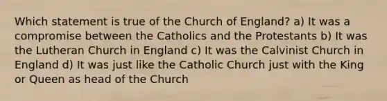 Which statement is true of the Church of England? a) It was a compromise between the Catholics and the Protestants b) It was the Lutheran Church in England c) It was the Calvinist Church in England d) It was just like the Catholic Church just with the King or Queen as head of the Church