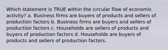 Which statement is TRUE within the circular flow of economic activity? a. Business firms are buyers of products and sellers of production factors b. Business firms are buyers and sellers of production factors c. Households are sellers of products and buyers of production factors d. Households are buyers of products and sellers of production factors.