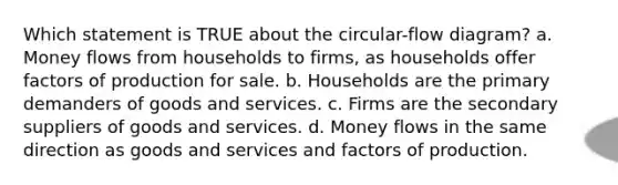 Which statement is TRUE about the circular-flow diagram? a. Money flows from households to firms, as households offer factors of production for sale. b. Households are the primary demanders of goods and services. c. Firms are the secondary suppliers of goods and services. d. Money flows in the same direction as goods and services and factors of production.