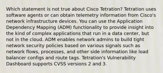 Which statement is not true about Cisco Tetration? Tetration uses software agents or can obtain telemetry information from Cisco's network infrastructure devices. You can use the Application Dependency Mapping (ADM) functionality to provide insight into the kind of complex applications that run in a data center, but not in the cloud. ADM enables network admins to build tight network security policies based on various signals such as network flows, processes, and other side information like load balancer configs and route tags. Tetration's Vulnerability Dashboard supports CVSS versions 2 and 3.