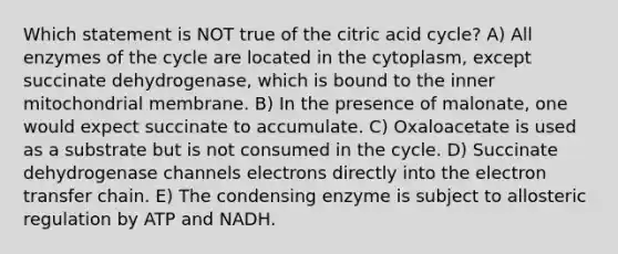 Which statement is NOT true of the citric acid cycle? A) All enzymes of the cycle are located in the cytoplasm, except succinate dehydrogenase, which is bound to the inner mitochondrial membrane. B) In the presence of malonate, one would expect succinate to accumulate. C) Oxaloacetate is used as a substrate but is not consumed in the cycle. D) Succinate dehydrogenase channels electrons directly into the electron transfer chain. E) The condensing enzyme is subject to allosteric regulation by ATP and NADH.