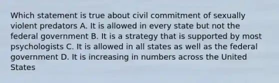 Which statement is true about civil commitment of sexually violent predators A. It is allowed in every state but not the federal government B. It is a strategy that is supported by most psychologists C. It is allowed in all states as well as the federal government D. It is increasing in numbers across the United States