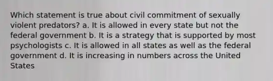 Which statement is true about civil commitment of sexually violent predators? a. It is allowed in every state but not the federal government b. It is a strategy that is supported by most psychologists c. It is allowed in all states as well as the federal government d. It is increasing in numbers across the United States