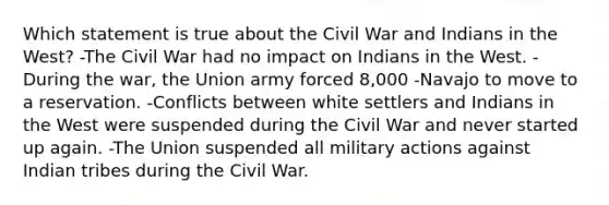 Which statement is true about the Civil War and Indians in the West? -The Civil War had no impact on Indians in the West. -During the war, the Union army forced 8,000 -Navajo to move to a reservation. -Conflicts between white settlers and Indians in the West were suspended during the Civil War and never started up again. -The Union suspended all military actions against Indian tribes during the Civil War.