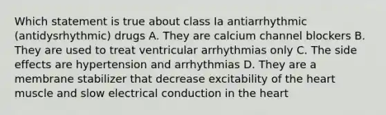 Which statement is true about class Ia antiarrhythmic (antidysrhythmic) drugs A. They are calcium channel blockers B. They are used to treat ventricular arrhythmias only C. The side effects are hypertension and arrhythmias D. They are a membrane stabilizer that decrease excitability of the heart muscle and slow electrical conduction in the heart