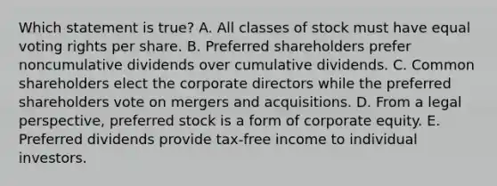 Which statement is true? A. All classes of stock must have equal voting rights per share. B. Preferred shareholders prefer noncumulative dividends over cumulative dividends. C. Common shareholders elect the corporate directors while the preferred shareholders vote on mergers and acquisitions. D. From a legal perspective, preferred stock is a form of corporate equity. E. Preferred dividends provide tax-free income to individual investors.