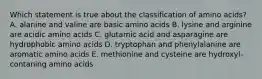 Which statement is true about the classification of amino acids? A. alanine and valine are basic amino acids B. lysine and arginine are acidic amino acids C. glutamic acid and asparagine are hydrophobic amino acids D. tryptophan and phenylalanine are aromatic amino acids E. methionine and cysteine are hydroxyl-contaning amino acids