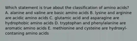 Which statement is true about the classification of <a href='https://www.questionai.com/knowledge/k9gb720LCl-amino-acids' class='anchor-knowledge'>amino acids</a>? A. alanine and valine are basic amino acids B. lysine and arginine are acidic amino acids C. glutamic acid and asparagine are hydrophobic amino acids D. tryptophan and phenylalanine are aromatic amino acids E. methionine and cysteine are hydroxyl-contaning amino acids