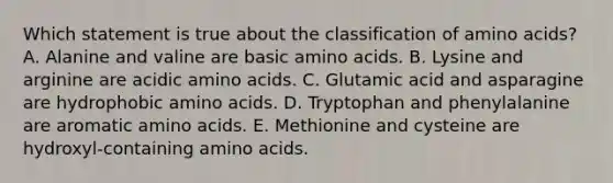 Which statement is true about the classification of amino acids? A. Alanine and valine are basic amino acids. B. Lysine and arginine are acidic amino acids. C. Glutamic acid and asparagine are hydrophobic amino acids. D. Tryptophan and phenylalanine are aromatic amino acids. E. Methionine and cysteine are hydroxyl-containing amino acids.