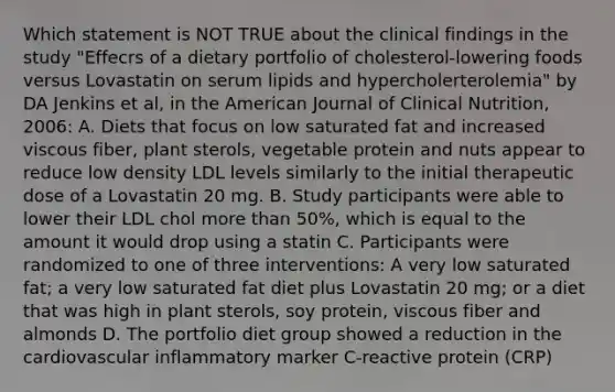 Which statement is NOT TRUE about the clinical findings in the study "Effecrs of a dietary portfolio of cholesterol-lowering foods versus Lovastatin on serum lipids and hypercholerterolemia" by DA Jenkins et al, in the American Journal of Clinical Nutrition, 2006: A. Diets that focus on low saturated fat and increased viscous fiber, plant sterols, vegetable protein and nuts appear to reduce low density LDL levels similarly to the initial therapeutic dose of a Lovastatin 20 mg. B. Study participants were able to lower their LDL chol more than 50%, which is equal to the amount it would drop using a statin C. Participants were randomized to one of three interventions: A very low saturated fat; a very low saturated fat diet plus Lovastatin 20 mg; or a diet that was high in plant sterols, soy protein, viscous fiber and almonds D. The portfolio diet group showed a reduction in the cardiovascular inflammatory marker C-reactive protein (CRP)