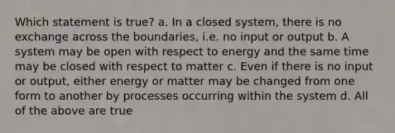 Which statement is true? a. In a closed system, there is no exchange across the boundaries, i.e. no input or output b. A system may be open with respect to energy and the same time may be closed with respect to matter c. Even if there is no input or output, either energy or matter may be changed from one form to another by processes occurring within the system d. All of the above are true