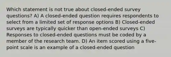 Which statement is not true about closed-ended survey questions? A) A closed-ended question requires respondents to select from a limited set of response options B) Closed-ended surveys are typically quicker than open-ended surveys C) Responses to closed-ended questions must be coded by a member of the research team. D) An item scored using a five-point scale is an example of a closed-ended question