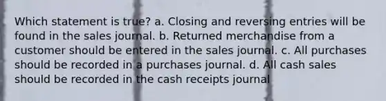 Which statement is true? a. Closing and reversing entries will be found in the sales journal. b. Returned merchandise from a customer should be entered in the sales journal. c. All purchases should be recorded in a purchases journal. d. All cash sales should be recorded in the cash receipts journal