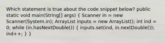 Which statement is true about the code snippet below? public static void main(String[] args) ( Scanner in = new Scanner(System.in); ArrayList inputs = new ArrayList (); int ind = 0; while (in.hasNextDouble()) { inputs.set(ind, in.nextDouble()); ind++; ) }