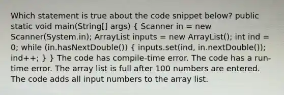 Which statement is true about the code snippet below? public static void main(String[] args) ( Scanner in = new Scanner(System.in); ArrayList inputs = new ArrayList (); int ind = 0; while (in.hasNextDouble()) { inputs.set(ind, in.nextDouble()); ind++; ) } The code has compile-time error. The code has a run-time error. The array list is full after 100 numbers are entered. The code adds all input numbers to the array list.