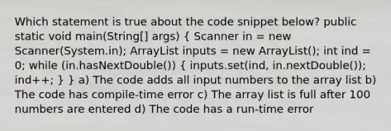 Which statement is true about the code snippet below? public static void main(String[] args) ( Scanner in = new Scanner(System.in); ArrayList inputs = new ArrayList (); int ind = 0; while (in.hasNextDouble()) { inputs.set(ind, in.nextDouble()); ind++; ) } a) The code adds all input numbers to the array list b) The code has compile-time error c) The array list is full after 100 numbers are entered d) The code has a run-time error