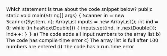 Which statement is true about the code snippet below? public static void main(String[] args) ( Scanner in = new Scanner(System.in); ArrayList inputs = new ArrayList(); int ind = 0; while (in.hasNextDouble()) { inputs.set(ind, in.nextDouble()); ind++; ) } a) The code adds all input numbers to the array list b) The code has compile-time error c) The array list is full after 100 numbers are entered d) The code has a run-time error