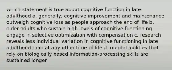 which statement is true about cognitive function in late adulthood a. generally, cognitive improvement and maintenance outweigh cognitive loss as people approach the end of life b. older adults who sustain high levels of cognitive functioning engage in selective optimization with compensation c. research reveals less individual variation in cognitive functioning in late adulthood than at any other time of life d. mental abilities that rely on biologically based information-processing skills are sustained longer