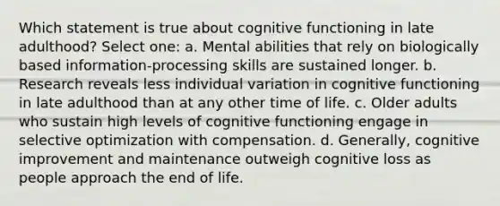 Which statement is true about cognitive functioning in late adulthood? Select one: a. Mental abilities that rely on biologically based information-processing skills are sustained longer. b. Research reveals less individual variation in cognitive functioning in late adulthood than at any other time of life. c. Older adults who sustain high levels of cognitive functioning engage in selective optimization with compensation. d. Generally, cognitive improvement and maintenance outweigh cognitive loss as people approach the end of life.