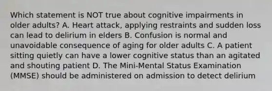 Which statement is NOT true about cognitive impairments in older adults? A. Heart attack, applying restraints and sudden loss can lead to delirium in elders B. Confusion is normal and unavoidable consequence of aging for older adults C. A patient sitting quietly can have a lower cognitive status than an agitated and shouting patient D. The Mini-Mental Status Examination (MMSE) should be administered on admission to detect delirium