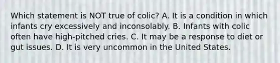 Which statement is NOT true of colic? A. It is a condition in which infants cry excessively and inconsolably. B. Infants with colic often have high-pitched cries. C. It may be a response to diet or gut issues. D. It is very uncommon in the United States.