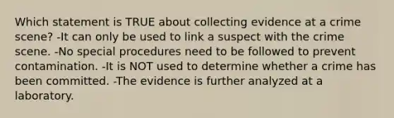 Which statement is TRUE about collecting evidence at a crime scene? -It can only be used to link a suspect with the crime scene. -No special procedures need to be followed to prevent contamination. -It is NOT used to determine whether a crime has been committed. -The evidence is further analyzed at a laboratory.